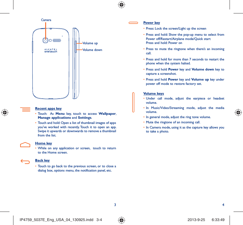 34Volume upVolume downCameraRecent apps keyTouch:  As •  Menu key, touch to access Wallpaper, Manage applications and Settings.Touch and hold: Open a list of thumbnail images of apps • you&apos;ve worked with recently. Touch it to open an app. Swipe it upwards or downwards to remove a thumbnail from the list. Home keyWhile on any application or screen,  touch to return • to the Home screen.Back keyTouch to go back to the previous screen, or to close a • dialog box, options menu, the notification panel, etc.Power keyPress: Lock the screen/Light up the screen• Press and hold: Show the pop-up menu to select from • Power off/Restart/Airplane mode/Quick startPress and hold: Power onPress to mute the ringtone when there’s an incoming • call.Press and hold for more than 7 seconds to restart the • phone when the system halted. Press and hold •  Power key and Volume down key to capture a screenshot. Press and hold •  Power key and Volume up key under power off mode to restore factory set.Volume keys Under call mode, adjust the earpiece or headset • volume.In Music/Video/Streaming mode, adjust the media • volume.In general mode, adjust the ring tone volume.• Mute the ringtone of an incoming call.• In Camera mode, using it as the capture key allows you • to take a photo. IP4759_5037E_Eng_USA_04_130925.indd   3-4IP4759_5037E_Eng_USA_04_130925.indd   3-4 2013-9-25    6:33:492013-9-25    6:33:49