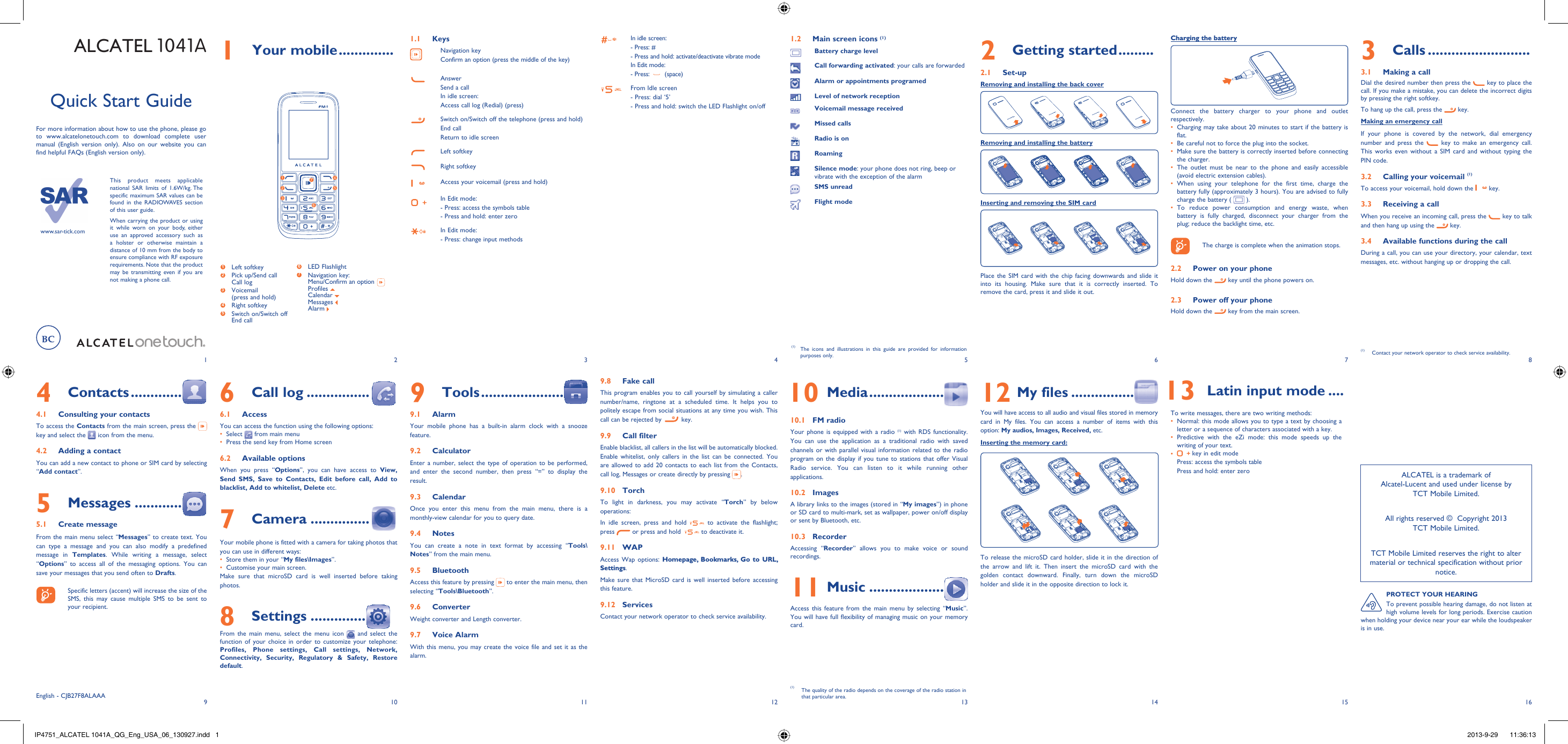 www.sar-tick.comThis product meets applicable national SAR limits of 1.6W/kg. The specific maximum SAR values can be found in the RADIOWAVES section of this user guide.When carrying the product or using it while worn on your body, either use an approved accessory such as a holster or otherwise maintain a distance of 10 mm from the body to ensure compliance with RF exposure requirements. Note that the product may be transmitting even if you are not making a phone call.192103114125136147158161 Your mobile ..............1.1 Keys Navigation keyConfirm an option (press the middle of the key)AnswerSend a callIn idle screen:Access call log (Redial) (press)Switch on/Switch off the telephone (press and hold)End callReturn to idle screen Left softkeyRight softkeyAccess your voicemail (press and hold)In Edit mode: - Press: access the symbols table- Press and hold: enter zeroIn Edit mode:- Press: change input methodsIn idle screen:- Press: #-  Press and hold: activate/deactivate vibrate modeIn Edit mode:- Press:   (space)From Idle screen- Press: dial ‘5’- Press and hold: switch the LED Flashlight on/offALCATEL 1041A2 Getting started .........2.1 Set-upRemoving and installing the back coverRemoving and installing the batteryInserting and removing the SIM cardPlace the SIM card with the chip facing downwards and slide it into its housing. Make sure that it is correctly inserted. To remove the card, press it and slide it out. 4 Contacts .............4.1  Consulting your contactsTo access the Contacts from the main screen, press the   key and select the   icon from the menu. 4.2  Adding a contactYou can add a new contact to phone or SIM card by selecting “Add contact”.5 Messages ............5.1 Create messageFrom the main menu select “Messages” to create text. You can type a message and you can also modify a predefined message in Templates. While writing a message, select “Options” to access all of the messaging options. You can save your messages that you send often to Drafts.    Specific letters (accent) will increase the size of the SMS, this may cause multiple SMS to be sent to your recipient.Quick Start GuideFor more information about how to use the phone, please go to www.alcatelonetouch.com to download complete user manual (English version only). Also on our website you can find helpful FAQs (English version only).(1)  The icons and illustrations in this guide are provided for information purposes only.3 Calls ..........................3.1  Making a callDial the desired number then press the   key to place the call. If you make a mistake, you can delete the incorrect digits by pressing the right softkey.To hang up the call, press the   key.Making an emergency callIf your phone is covered by the network, dial emergency number and press the   key to make an emergency call. This works even without a SIM card and without typing the PIN code. 3.2  Calling your voicemail (1)To access your voicemail, hold down the   key.3.3  Receiving a callWhen you receive an incoming call, press the   key to talk and then hang up using the   key. 3.4  Available functions during the callDuring a call, you can use your directory, your calendar, text messages, etc. without hanging up or dropping the call.(1)  Contact your network operator to check service availability.Charging the batteryConnect the battery charger to your phone and outlet respectively.Charging may take about 20 minutes to start if the battery is • flat.Be careful not to force the plug into the socket.• Make sure the battery is correctly inserted before connecting • the charger.The outlet must be near to the phone and easily accessible • (avoid electric extension cables).When using your telephone for the first time, charge the • battery fully (approximately 3 hours). You are advised to fully charge the battery (   ).To reduce power consumption and energy waste, when • battery is fully charged, disconnect your charger from the plug; reduce the backlight time, etc.    The charge is complete when the animation stops.2.2  Power on your phoneHold down the   key until the phone powers on.2.3  Power off your phoneHold down the   key from the main screen.6 Call log ................6.1 AccessYou can access the function using the following options:Select •   from main menuPress the send key from Home screen• 6.2 Available optionsWhen you press “Options”, you can have access to View, Send SMS, Save to Contacts, Edit before call, Add to blacklist, Add to whitelist, Delete etc.7 Camera ...............Your mobile phone is fitted with a camera for taking photos that you can use in different ways:Store them in your “•  My files\Images”.Customise your main screen.• Make sure that microSD card is well inserted before taking photos.8 Settings ..............From the main menu, select the menu icon   and select the function of your choice in order to customize your telephone: Profiles, Phone settings, Call settings, Network, Connectivity, Security, Regulatory &amp; Safety, Restore default. 9 Tools .....................9.1 AlarmYour mobile phone has a built-in alarm clock with a snooze feature.9.2 CalculatorEnter a number, select the type of operation to be performed, and enter the second number, then press “=” to display the result.9.3 CalendarOnce you enter this menu from the main menu, there is a monthly-view calendar for you to query date.9.4 NotesYou can create a note in text format by accessing “Tools\Notes” from the main menu.9.5  BluetoothAccess this feature by pressing   to enter the main menu, then selecting “Tools\Bluetooth”.9.6  ConverterWeight converter and Length converter.9.7 Voice AlarmWith this menu, you may create the voice file and set it as the alarm. 9.8  Fake callThis program enables you to call yourself by simulating a caller number/name, ringtone at a scheduled time. It helps you to politely escape from social situations at any time you wish. This call can be rejected by   key.9.9 Call filterEnable blacklist, all callers in the list will be automatically blocked. Enable whitelist, only callers in the list can be connected. You are allowed to add 20 contacts to each list from the Contacts, call log, Messages or create directly by pressing  .9.10 TorchTo light in darkness, you may activate “Torch” by below operations:In idle screen, press and hold   to activate the flashlight; press   or press and hold    to deactivate it.9.11 WAPAccess Wap options: Homepage, Bookmarks, Go to URL, Settings.Make sure that MicroSD card is well inserted before accessing this feature.9.12 ServicesContact your network operator to check service availability. 10 Media ...................10.1 FM radio Your phone is equipped with a radio (1) with RDS functionality. You can use the application as a traditional radio with saved channels or with parallel visual information related to the radio program on the display if you tune to stations that offer Visual Radio service. You can listen to it while running other applications.10.2  ImagesA library links to the images (stored in “My images”) in phone or SD card to multi-mark, set as wallpaper, power on/off display  or sent by Bluetooth, etc.10.3  RecorderAccessing “Recorder” allows you to make voice or sound recordings.11 Music ...................Access this feature from the main menu by selecting “Music”. You will have full flexibility of managing music on your memory card.12 My files ................You will have access to all audio and visual files stored in memory card in My files. You can access a number of items with this option: My audios, Images, Received, etc.Inserting the memory card:To release the microSD card holder, slide it in the direction of the arrow and lift it. Then insert the microSD card with the golden contact downward. Finally, turn down the microSD holder and slide it in the opposite direction to lock it.English - CJB27F8ALAAA12635741 Left softkey2  Pick up/Send callCall log3  Voicemail(press and hold)4 Right softkey5  Switch on/Switch offEnd call6  LED Flashlight7  Navigation key:Menu/Confirm an option  Profiles Calendar Messages Alarm ALCATEL is a trademark of Alcatel-Lucent and used under license by TCT Mobile Limited.All rights reserved ©  Copyright 2013TCT Mobile Limited.TCT Mobile Limited reserves the right to alter material or technical specification without prior notice.PROTECT YOUR HEARINGTo prevent possible hearing damage, do not listen at high volume levels for long periods. Exercise caution when holding your device near your ear while the loudspeaker is in use.  13 Latin input mode ....To write messages, there are two writing methods:Normal: this mode allows you to type a text by choosing a • letter or a sequence of characters associated with a key. Predictive with the eZi mode: this mode speeds up the • writing of your text.•   key in edit modePress: access the symbols tablePress and hold: enter zero1.2  Main screen icons (1)Battery charge levelCall forwarding activated: your calls are forwarded Alarm or appointments programedLevel of network receptionVoicemail message receivedMissed callsRadio is onRoamingSilence mode: your phone does not ring, beep or vibrate with the exception of the alarmSMS unreadFlight mode(1)  The quality of the radio depends on the coverage of the radio station in that particular area.IP4751_ALCATEL 1041A_QG_Eng_USA_06_130927.indd   1IP4751_ALCATEL 1041A_QG_Eng_USA_06_130927.indd   1 2013-9-29    11:36:132013-9-29    11:36:13