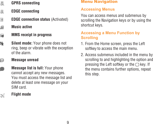 9GPRS connectingEDGE connectingEDGE connection status (Activated)Music activeMMS receipt in progressSilent mode: Your phone does not ring, beep or vibrate with the exception of the alarm.Message unreadMessage list is full: Your phone cannot accept any new messages. You must access the message list and delete at least one message on your SIM card.Flight modeMenu NavigationAccessing MenusYou can access menus and submenus by scrolling the Navigation keys or by using the shortcut keys.Accessing a Menu Function by Scrolling1. From the Home screen, press the Left softkey to access the main menu.2. Access submenus included in the menu by scrolling to and highlighting the option and pressing the Left softkey or the   key. If the menu contains further options, repeat this step.