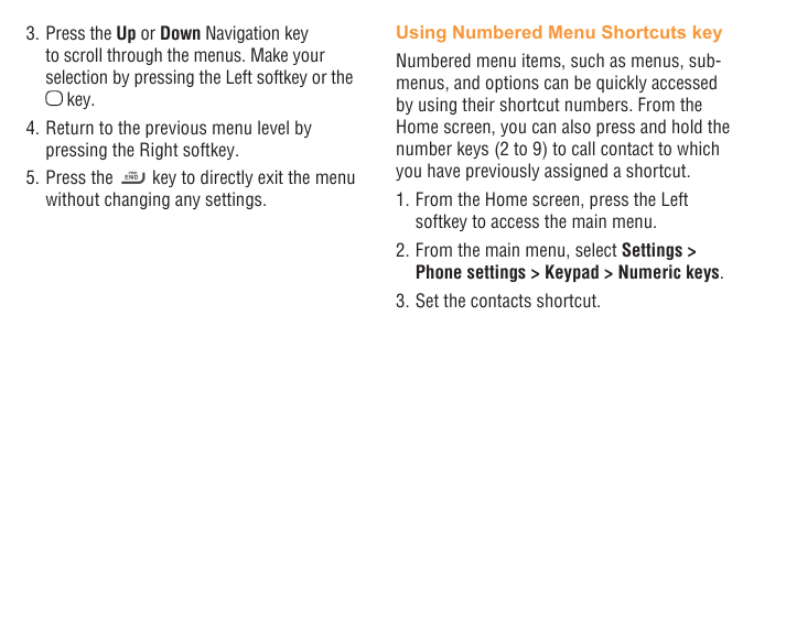 10 113. Press the Up or Down Navigation key to scroll through the menus. Make your selection by pressing the Left softkey or the  key.4. Return to the previous menu level by pressing the Right softkey.5. Press the   key to directly exit the menu without changing any settings.Using Numbered Menu Shortcuts keyNumbered menu items, such as menus, sub-menus, and options can be quickly accessed by using their shortcut numbers. From the Home screen, you can also press and hold the number keys (2 to 9) to call contact to which you have previously assigned a shortcut.1. From the Home screen, press the Left softkey to access the main menu.2. From the main menu, select Settings &gt; Phone settings &gt; Keypad &gt; Numeric keys.3. Set the contacts shortcut.