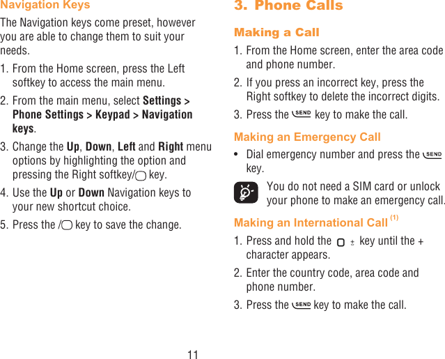 11Navigation Keys The Navigation keys come preset, however you are able to change them to suit your needs.1. From the Home screen, press the Left softkey to access the main menu.2. From the main menu, select Settings &gt; Phone Settings &gt; Keypad &gt; Navigation keys.3. Change the Up, Down, Left and Right menu options by highlighting the option and pressing the Right softkey/  key.4. Use the Up or Down Navigation keys to your new shortcut choice.5. Press the /  key to save the change.3.  Phone CallsMaking a Call1. From the Home screen, enter the area code and phone number.2. If you press an incorrect key, press the Right softkey to delete the incorrect digits.3. Press the   key to make the call. Making an Emergency Call•  Dial emergency number and press the   key.  You do not need a SIM card or unlock your phone to make an emergency call.Making an International Call (1)1. Press and hold the   key until the + character appears.2. Enter the country code, area code and phone number.3. Press the   key to make the call.