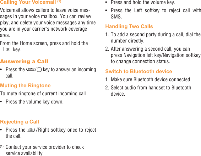 12 13Calling Your Voicemail (1)Voicemail allows callers to leave voice mes-sages in your voice mailbox. You can review, play, and delete your voice messages any time you are in your carrier&apos;s network coverage area. From the Home screen, press and hold the  key.Answering a Call•  Press the   /   key to answer an incoming call.Muting the RingtoneTo mute ringtone of current incoming call•  Press the volume key down.Rejecting a Call•  Press the   / Right softkey once to reject the call.(1)  Contact your service provider to check service availability.•  Press and hold the volume key.•  Press the Left softkey to reject call with SMS.Handling Two Calls1. To add a second party during a call, dial the number directly.2. After answering a second call, you can press Navigation left key/Navigation softkey to change connection status.Switch to Bluetooth device1. Make sure Bluetooth device connected.2. Select audio from handset to Bluetooth device.