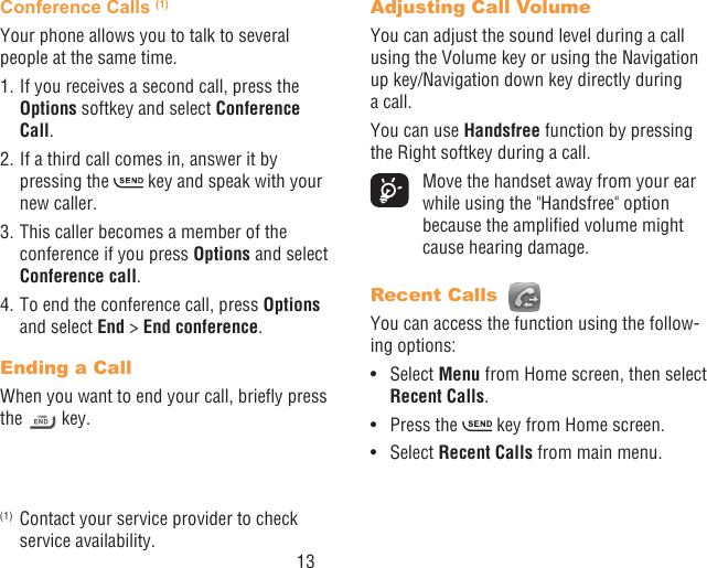 13Conference Calls (1)Your phone allows you to talk to several people at the same time.1. If you receives a second call, press the Options softkey and select Conference Call. 2. If a third call comes in, answer it by pressing the   key and speak with your new caller.3. This caller becomes a member of the conference if you press Options and select Conference call. 4. To end the conference call, press Options and select End &gt; End conference.Ending a CallWhen you want to end your call, briey press the   key. (1)  Contact your service provider to check service availability.Adjusting Call VolumeYou can adjust the sound level during a call using the Volume key or using the Navigation up key/Navigation down key directly during a call.You can use Handsfree function by pressing the Right softkey during a call.  Move the handset away from your ear while using the &quot;Handsfree&quot; option because the amplied volume might cause hearing damage.Recent Calls You can access the function using the follow-ing options:•  Select Menu from Home screen, then select Recent Calls.•  Press the   key from Home screen.•  Select Recent Calls from main menu.