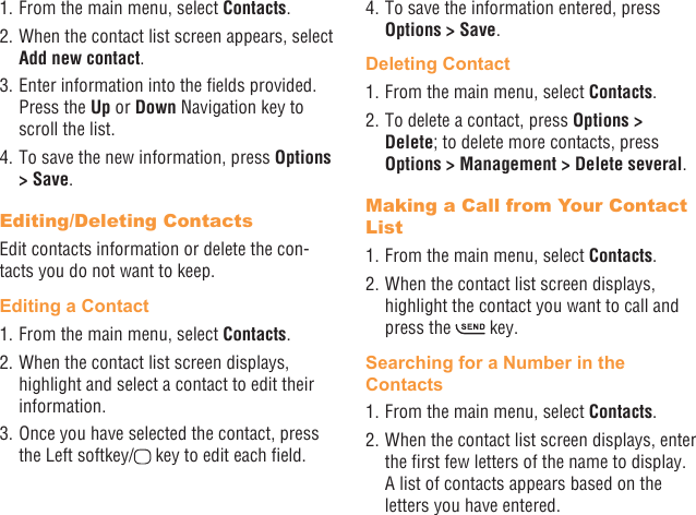 16 171. From the main menu, select Contacts.2. When the contact list screen appears, select Add new contact.3. Enter information into the elds provided. Press the Up or Down Navigation key to scroll the list.4. To save the new information, press Options &gt; Save. Editing/Deleting ContactsEdit contacts information or delete the con-tacts you do not want to keep.Editing a Contact1. From the main menu, select Contacts.2. When the contact list screen displays, highlight and select a contact to edit their information.3. Once you have selected the contact, press the Left softkey/  key to edit each eld.4. To save the information entered, press Options &gt; Save.Deleting Contact1. From the main menu, select Contacts.2. To delete a contact, press Options &gt; Delete; to delete more contacts, press Options &gt; Management &gt; Delete several.Making a Call from Your Contact List1. From the main menu, select Contacts.2. When the contact list screen displays, highlight the contact you want to call and press the   key.Searching for a Number in the Contacts1. From the main menu, select Contacts.2. When the contact list screen displays, enter the rst few letters of the name to display. A list of contacts appears based on the letters you have entered.