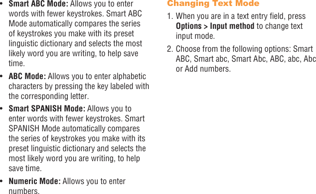 20 21•  Smart ABC Mode: Allows you to enter words with fewer keystrokes. Smart ABC Mode automatically compares the series of keystrokes you make with its preset linguistic dictionary and selects the most likely word you are writing, to help save time.•  ABC Mode: Allows you to enter alphabetic characters by pressing the key labeled with the corresponding letter.•  Smart SPANISH Mode: Allows you to enter words with fewer keystrokes. Smart SPANISH Mode automatically compares the series of keystrokes you make with its preset linguistic dictionary and selects the most likely word you are writing, to help save time.•  Numeric Mode: Allows you to enter numbers.Changing Text Mode1. When you are in a text entry eld, press Options &gt; Input method to change text input mode.2. Choose from the following options: Smart ABC, Smart abc, Smart Abc, ABC, abc, Abc or Add numbers.