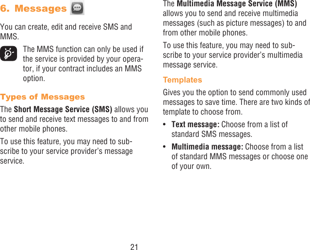 216.  Messages You can create, edit and receive SMS and MMS.  The MMS function can only be used if the service is provided by your opera-tor, if your contract includes an MMS option.Types of MessagesThe Short Message Service (SMS) allows you to send and receive text messages to and from other mobile phones.To use this feature, you may need to sub-scribe to your service provider’s message service.The Multimedia Message Service (MMS) allows you to send and receive multimedia messages (such as picture messages) to and from other mobile phones.To use this feature, you may need to sub-scribe to your service provider’s multimedia message service.TemplatesGives you the option to send commonly used messages to save time. There are two kinds of template to choose from.•  Text message: Choose from a list of standard SMS messages.•  Multimedia message: Choose from a list of standard MMS messages or choose one of your own.