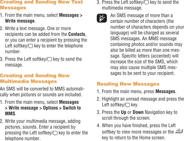 22 23Creating and Sending New Text Messages1. From the main menu, select Messages &gt; Write message.2. Write a text message. One or more recipients can be added from the Contacts, or you can enter a recipient by pressing the Left softkey/  key to enter the telephone number. 3. Press the Left softkey/  key to send the message.Creating and Sending New Multimedia MessagesAn SMS will be converted to MMS automati-cally when pictures or sounds are included.1. From the main menu, select Messages &gt; Write message &gt; Options &gt; Switch to MMS.2. Write your multimedia message, adding pictures, sounds. Enter a recipient by pressing the Left softkey/  key to enter the telephone number.3. Press the Left softkey/  key to send the multimedia message.  An SMS message of more than a certain number of characters (the number of characters depends on your language) will be charged as several SMS messages. An MMS message containing photos and/or sounds may also be billed as more than one mes-sage. Specic letters (accented) will increase the size of the SMS, which may also cause multiple SMS mes-sages to be sent to your recipient.Reading New Messages1. From the main menu, press Messages.2. Highlight an unread message and press the Left softkey/  key.3. Press the Up or Down Navigation key to scroll through the screen.4. When you have nished, press the Left softkey to view more messages or the   key to return to the Home screen.