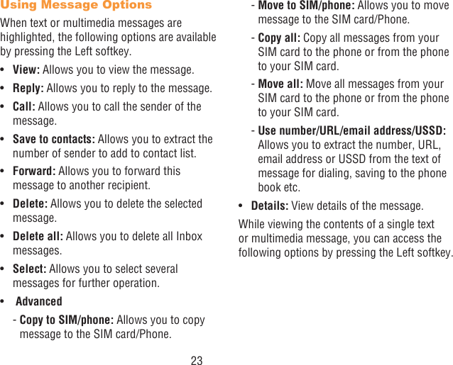 23Using Message OptionsWhen text or multimedia messages are highlighted, the following options are available by pressing the Left softkey.•  View: Allows you to view the message.•  Reply: Allows you to reply to the message.•  Call: Allows you to call the sender of the message.•  Save to contacts: Allows you to extract the number of sender to add to contact list.•  Forward: Allows you to forward this message to another recipient.•  Delete: Allows you to delete the selected message.•  Delete all: Allows you to delete all Inbox messages.•  Select: Allows you to select several messages for further operation.•   Advanced  -  Copy to SIM/phone: Allows you to copy message to the SIM card/Phone.  -  Move to SIM/phone: Allows you to move message to the SIM card/Phone. -  Copy  all: Copy all messages from your SIM card to the phone or from the phone to your SIM card. -  Move  all: Move all messages from your SIM card to the phone or from the phone to your SIM card.  -  Use number/URL/email address/USSD: Allows you to extract the number, URL, email address or USSD from the text of message for dialing, saving to the phone book etc.•  Details: View details of the message.While viewing the contents of a single text or multimedia message, you can access the following options by pressing the Left softkey.