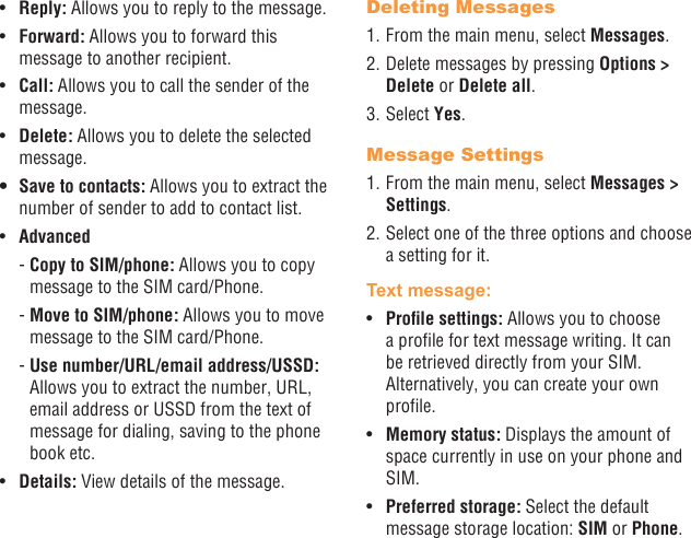 24 25•  Reply: Allows you to reply to the message.•  Forward: Allows you to forward this message to another recipient.•  Call: Allows you to call the sender of the message.•  Delete: Allows you to delete the selected message.• Save to contacts: Allows you to extract the number of sender to add to contact list.•  Advanced -  Copy to SIM/phone: Allows you to copy message to the SIM card/Phone. -  Move to SIM/phone: Allows you to move message to the SIM card/Phone. -  Use number/URL/email address/USSD: Allows you to extract the number, URL, email address or USSD from the text of message for dialing, saving to the phone book etc.•  Details: View details of the message.Deleting Messages1. From the main menu, select Messages.2. Delete messages by pressing Options &gt; Delete or Delete all.3. Select Yes.Message Settings1. From the main menu, select Messages &gt; Settings.2. Select one of the three options and choose a setting for it.Text message: •  Prolesettings:Allows you to choose a prole for text message writing. It can be retrieved directly from your SIM. Alternatively, you can create your own prole.•  Memory status: Displays the amount of space currently in use on your phone and SIM.•  Preferred storage: Select the default message storage location: SIM or Phone.