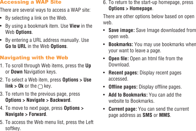 26 27Accessing a WAP SiteThere are several ways to access a WAP site:•  By selecting a link on the Web.•  By using a bookmark item. Use View in the Web Options. •  By entering a URL address manually. Use Go to URL in the Web Options.Navigating with the Web1. To scroll through Web items, press the Up or Down Navigation keys.2. To select a Web item, press Options &gt; Use link &gt; Ok or the   key.3. To return to the previous page, press Options &gt; Navigate &gt; Backward.4. To move to next page, press Options &gt; Navigate &gt; Forward.5. To access the Web menu list, press the Left softkey.6. To return to the start-up homepage, press Options &gt; Homepage.There are other options below based on open web.•  Save image: Save Image downloaded from open web.•  Bookmarks: You may use bookmarks when your want to leave a page.•  Openle: Open an html le from the Download.•  Recent pages: Display recent pages accessed.•  Ofinepages: Display ofine pages.•  Add to Bookmarks: You can add the website to Bookmarks.•  Current page: You can send the current page address as SMS or MMS. 