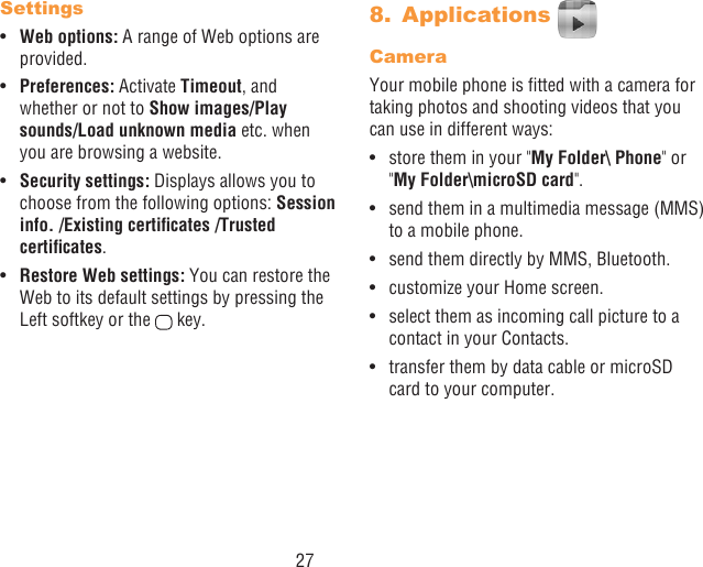 27Settings•  Web options: A range of Web options are provided.•  Preferences: Activate Timeout, and whether or not to Show images/Play sounds/Load unknown media etc. when you are browsing a website.•  Security settings: Displays allows you to choose from the following options: Session info./Existingcerticates/Trustedcerticates.•  Restore Web settings: You can restore the Web to its default settings by pressing the Left softkey or the   key.8.  Applications CameraYour mobile phone is tted with a camera for taking photos and shooting videos that you can use in different ways:•  store them in your &quot;My Folder\ Phone&quot; or &quot;My Folder\microSD card&quot;.•  send them in a multimedia message (MMS) to a mobile phone.•  send them directly by MMS, Bluetooth.•  customize your Home screen.•  select them as incoming call picture to a contact in your Contacts.•  transfer them by data cable or microSD card to your computer.