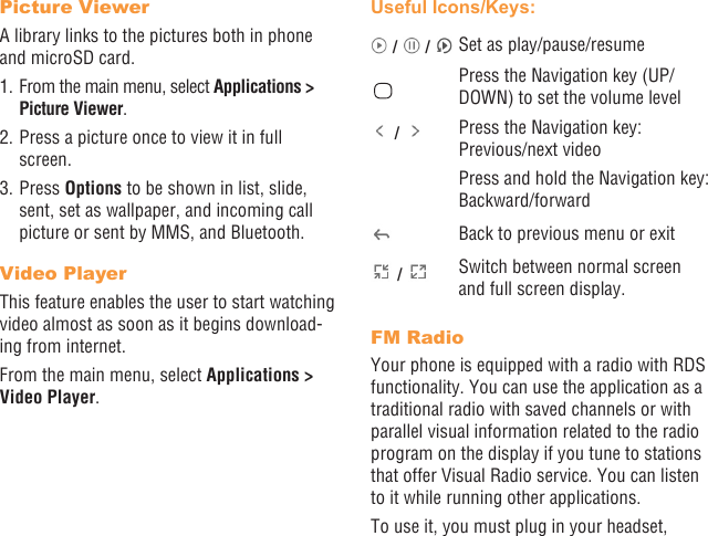 30 31Picture ViewerA library links to the pictures both in phone and microSD card. 1. From the main menu, select Applications &gt; Picture Viewer.2. Press a picture once to view it in full screen.3. Press Options to be shown in list, slide, sent, set as wallpaper, and incoming call picture or sent by MMS, and Bluetooth.Video PlayerThis feature enables the user to start watching video almost as soon as it begins download-ing from internet.From the main menu, select Applications &gt; Video Player.Useful Icons/Keys: /   /  Set as play/pause/resumePress the Navigation key (UP/DOWN) to set the volume level /  Press the Navigation key:  Previous/next videoPress and hold the Navigation key: Backward/forwardBack to previous menu or exit /  Switch between normal screen and full screen display.FM RadioYour phone is equipped with a radio with RDS functionality. You can use the application as a traditional radio with saved channels or with parallel visual information related to the radio program on the display if you tune to stations that offer Visual Radio service. You can listen to it while running other applications.To use it, you must plug in your headset, 