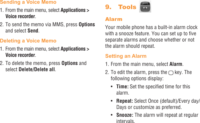 32 33Sending a Voice Memo1. From the main menu, select Applications &gt; Voice recorder. 2. To send the memo via MMS, press Options and select Send.Deleting a Voice Memo1. From the main menu, select Applications &gt; Voice recorder. 2. To delete the memo, press Options and select Delete/Delete all.9.   Tools AlarmYour mobile phone has a built-in alarm clock with a snooze feature. You can set up to ve separate alarms and choose whether or not the alarm should repeat.Setting an Alarm1. From the main menu, select Alarm.2. To edit the alarm, press the   key. The following options display:•  Time: Set the specied time for this alarm.•  Repeat: Select Once (default)/Every day/Days or customize as preferred.•  Snooze: The alarm will repeat at regular intervals.