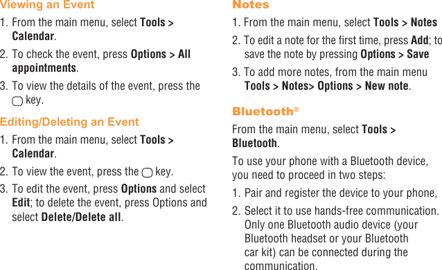 34 35Viewing an Event1. From the main menu, select Tools &gt; Calendar.2. To check the event, press Options &gt; All appointments.3. To view the details of the event, press the  key.Editing/Deleting an Event1. From the main menu, select Tools &gt; Calendar.2. To view the event, press the   key.3. To edit the event, press Options and select Edit; to delete the event, press Options and select Delete/Delete all.Notes1. From the main menu, select Tools &gt; Notes2. To edit a note for the rst time, press Add; to save the note by pressing Options &gt; Save3. To add more notes, from the main menu Tools &gt; Notes&gt; Options &gt; New note.Bluetooth®From the main menu, select Tools &gt;  Bluetooth.To use your phone with a Bluetooth device, you need to proceed in two steps:1. Pair and register the device to your phone,2. Select it to use hands-free communication. Only one Bluetooth audio device (your Bluetooth headset or your Bluetooth car kit) can be connected during the communication.