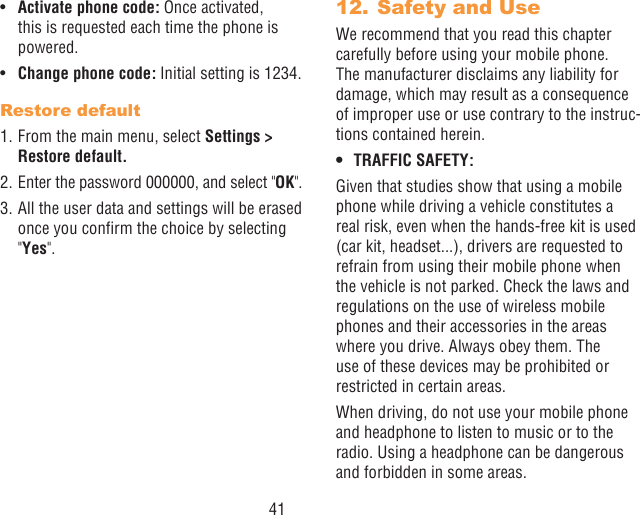 41•  Activate phone code: Once activated, this is requested each time the phone is powered.•  Change phone code: Initial setting is 1234.Restore default1. From the main menu, select Settings &gt; Restore default.2. Enter the password 000000, and select &quot;OK&quot;.3. All the user data and settings will be erased once you conrm the choice by selecting &quot;Yes&quot;.12. Safety and UseWe recommend that you read this chapter carefully before using your mobile phone. The manufacturer disclaims any liability for damage, which may result as a consequence of improper use or use contrary to the instruc-tions contained herein.• TRAFFIC SAFETY:Given that studies show that using a mobile phone while driving a vehicle constitutes a real risk, even when the hands-free kit is used (car kit, headset...), drivers are requested to refrain from using their mobile phone when the vehicle is not parked. Check the laws and regulations on the use of wireless mobile phones and their accessories in the areas where you drive. Always obey them. The use of these devices may be prohibited or restricted in certain areas.When driving, do not use your mobile phone and headphone to listen to music or to the radio. Using a headphone can be dangerous and forbidden in some areas.