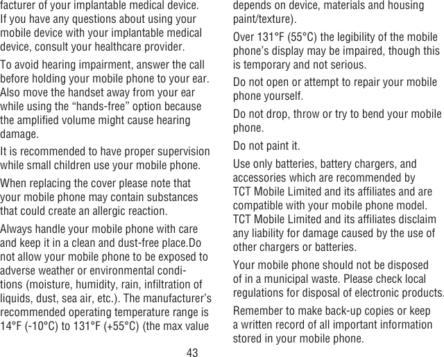 43facturer of your implantable medical device. If you have any questions about using your mobile device with your implantable medical device, consult your healthcare provider.To avoid hearing impairment, answer the call before holding your mobile phone to your ear. Also move the handset away from your ear while using the “hands-free” option because the amplied volume might cause hearing damage.It is recommended to have proper supervision while small children use your mobile phone.When replacing the cover please note that your mobile phone may contain substances that could create an allergic reaction.Always handle your mobile phone with care and keep it in a clean and dust-free place.Do not allow your mobile phone to be exposed to adverse weather or environmental condi-tions (moisture, humidity, rain, inltration of liquids, dust, sea air, etc.). The manufacturer’s recommended operating temperature range is 14°F (-10°C) to 131°F (+55°C) (the max value depends on device, materials and housing paint/texture).Over 131°F (55°C) the legibility of the mobile phone’s display may be impaired, though this is temporary and not serious. Do not open or attempt to repair your mobile phone yourself.Do not drop, throw or try to bend your mobile phone.Do not paint it.Use only batteries, battery chargers, and accessories which are recommended by TCT Mobile Limited and its afliates and are compatible with your mobile phone model.TCT Mobile Limited and its afliates disclaim any liability for damage caused by the use of other chargers or batteries.Your mobile phone should not be disposed of in a municipal waste. Please check local regulations for disposal of electronic products.Remember to make back-up copies or keep a written record of all important information stored in your mobile phone.