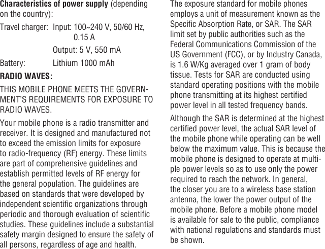 46 47Characteristics of power supply (depending on the country):Travel charger:  Input:  100~240 V, 50/60 Hz, 0.15 A    Output: 5 V, 550 mABattery:  Lithium 1000 mAhRADIO WAVES:THIS MOBILE PHONE MEETS THE GOVERN-MENT’S REQUIREMENTS FOR EXPOSURE TO RADIO WAVES.Your mobile phone is a radio transmitter and receiver. It is designed and manufactured not to exceed the emission limits for exposure to radio-frequency (RF) energy. These limits are part of comprehensive guidelines and establish permitted levels of RF energy for the general population. The guidelines are based on standards that were developed by independent scientic organizations through periodic and thorough evaluation of scientic studies. These guidelines include a substantial safety margin designed to ensure the safety of all persons, regardless of age and health.The exposure standard for mobile phones employs a unit of measurement known as the Specic Absorption Rate, or SAR. The SAR limit set by public authorities such as the Federal Communications Commission of the US Government (FCC), or by Industry Canada, is 1.6 W/Kg averaged over 1 gram of body tissue. Tests for SAR are conducted using standard operating positions with the mobile phone transmitting at its highest certied power level in all tested frequency bands.Although the SAR is determined at the highest certied power level, the actual SAR level of the mobile phone while operating can be well below the maximum value. This is because the mobile phone is designed to operate at multi-ple power levels so as to use only the power required to reach the network. In general, the closer you are to a wireless base station antenna, the lower the power output of the mobile phone. Before a mobile phone model is available for sale to the public, compliance with national regulations and standards must be shown.