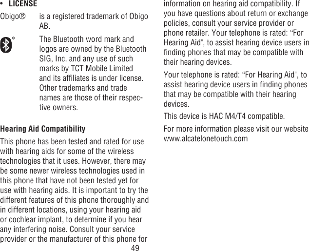 49•  LICENSEObigo® is a registered trademark of Obigo AB.The Bluetooth word mark and logos are owned by the Bluetooth SIG, Inc. and any use of such marks by TCT Mobile Limited and its afliates is under license.  Other trademarks and trade names are those of their respec-tive owners.Hearing Aid CompatibilityThis phone has been tested and rated for use with hearing aids for some of the wireless technologies that it uses. However, there may be some newer wireless technologies used in this phone that have not been tested yet for use with hearing aids. It is important to try the different features of this phone thoroughly and in different locations, using your hearing aid or cochlear implant, to determine if you hear any interfering noise. Consult your service provider or the manufacturer of this phone for information on hearing aid compatibility. If you have questions about return or exchange policies, consult your service provider or phone retailer. Your telephone is rated: “For Hearing Aid&quot;, to assist hearing device users in nding phones that may be compatible with their hearing devices.Your telephone is rated: “For Hearing Aid&quot;, to assist hearing device users in nding phones that may be compatible with their hearing devices.This device is HAC M4/T4 compatible. For more information please visit our website www.alcatelonetouch.com