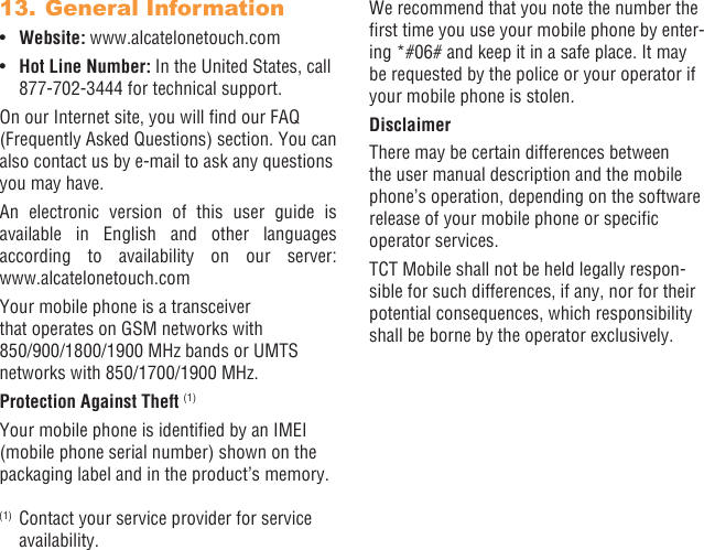 50 5113. General Information•  Website: www.alcatelonetouch.com•  Hot Line Number: In the United States, call 877-702-3444 for technical support.On our Internet site, you will nd our FAQ (Frequently Asked Questions) section. You can also contact us by e-mail to ask any questions you may have. An electronic version of this user guide is available in English and other languages according to availability on our server:  www.alcatelonetouch.comYour mobile phone is a transceiver that operates on GSM networks with 850/900/1800/1900 MHz bands or UMTS networks with 850/1700/1900 MHz.Protection Against Theft (1)Your mobile phone is identied by an IMEI (mobile phone serial number) shown on the packaging label and in the product’s memory. (1)  Contact your service provider for service availability.We recommend that you note the number the rst time you use your mobile phone by enter-ing *#06# and keep it in a safe place. It may be requested by the police or your operator if your mobile phone is stolen. DisclaimerThere may be certain differences between the user manual description and the mobile phone’s operation, depending on the software release of your mobile phone or specic operator services.TCT Mobile shall not be held legally respon-sible for such differences, if any, nor for their potential consequences, which responsibility shall be borne by the operator exclusively.