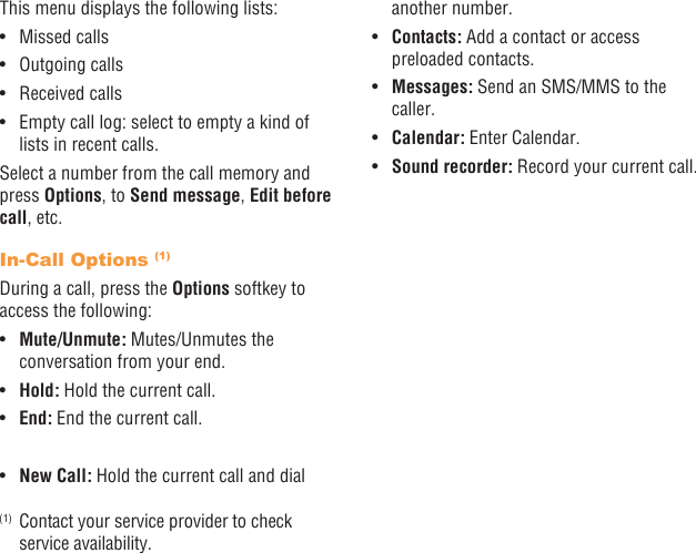 14 15This menu displays the following lists:•  Missed calls•  Outgoing calls•  Received calls•  Empty call log: select to empty a kind of lists in recent calls.Select a number from the call memory and press Options, to Send message, Edit before call, etc.In-Call Options (1)During a call, press the Options softkey to access the following:•  Mute/Unmute: Mutes/Unmutes the conversation from your end.•  Hold: Hold the current call.•  End: End the current call.•  New Call: Hold the current call and dial (1)  Contact your service provider to check service availability.another number.•  Contacts: Add a contact or access preloaded contacts.•  Messages: Send an SMS/MMS to the caller.•  Calendar: Enter Calendar. •  Sound recorder: Record your current call.