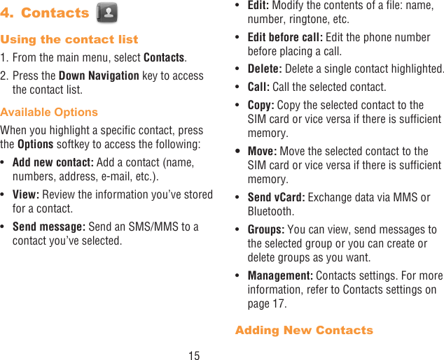 154.  Contacts Using the contact list1. From the main menu, select Contacts.2. Press the Down Navigation key to access the contact list.Available OptionsWhen you highlight a specic contact, press the Options softkey to access the following:•  Add new contact: Add a contact (name, numbers, address, e-mail, etc.).•  View: Review the information you’ve stored for a contact.•  Send message: Send an SMS/MMS to a contact you’ve selected.•  Edit: Modify the contents of a le: name, number, ringtone, etc.•  Edit before call: Edit the phone number before placing a call.•  Delete: Delete a single contact highlighted. •  Call: Call the selected contact.•  Copy: Copy the selected contact to the SIM card or vice versa if there is sufcient memory.• Move: Move the selected contact to the SIM card or vice versa if there is sufcient memory.•  Send vCard: Exchange data via MMS or Bluetooth.•  Groups: You can view, send messages to the selected group or you can create or delete groups as you want.•  Management: Contacts settings. For more information, refer to Contacts settings on page 17.Adding New Contacts