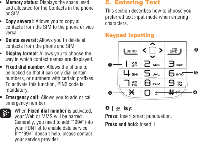 18 19•  Memory status: Displays the space used and allocated for the Contacts in the phone or SIM.•  Copy several: Allows you to copy all contacts from the SIM to the phone or vice versa.•  Delete several: Allows you to delete all contacts from the phone and SIM.•  Display format: Allows you to choose the way in which contact names are displayed.• Fixed dial number: Allows the phone to be locked so that it can only dial certain numbers, or numbers with certain prexes. To activate this function, PIN2 code is mandatory.• Emergency call: Allows you to add or call emergency number. When Fixed dial number is activated, your Web or MMS will be barred. Generally, you need to add &quot;*99#&quot; into your FDN list to enable data service. If “*99#” doesn&apos;t help, please contact your service provider.5.  Entering TextThis section describes how to choose your preferred text input mode when entering characters.Keypad Inputting   key:Press: Insert smart punctuation.Press and hold: Insert 1. 