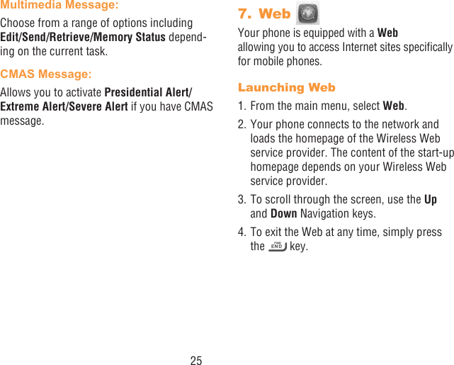 25Multimedia Message:Choose from a range of options including Edit/Send/Retrieve/Memory Status depend-ing on the current task.CMAS Message:Allows you to activate Presidential Alert/Extreme Alert/Severe Alert if you have CMAS message.7.  Web Your phone is equipped with a Web  allowing you to access Internet sites specically for mobile phones.Launching Web1. From the main menu, select Web.2. Your phone connects to the network and loads the homepage of the Wireless Web service provider. The content of the start-up homepage depends on your Wireless Web service provider.3. To scroll through the screen, use the Up and Down Navigation keys.4. To exit the Web at any time, simply press the   key.