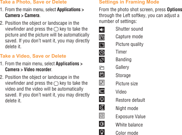 28 29Take a Photo, Save or Delete1. From the main menu, select Applications &gt; Camera &gt; Camera.2. Position the object or landscape in the viewnder and press the   key to take the picture and the picture will be automatically saved. If you don’t want it, you may directly delete it.Take a Video, Save or Delete1. From the main menu, select Applications &gt; Camera &gt; Video recorder.2. Position the object or landscape in the viewnder and press the   key to take the video and the video will be automatically saved. If you don’t want it, you may directly delete it.Settings in Framing ModeFrom the photo shot screen, press Options through the Left softkey, you can adjust a number of settings:  Shutter sound  Capture mode  Picture quality Timer Banding Gallery Storage  Picture size Video  Restore default  Night mode  Exposure Value  White balance  Color mode