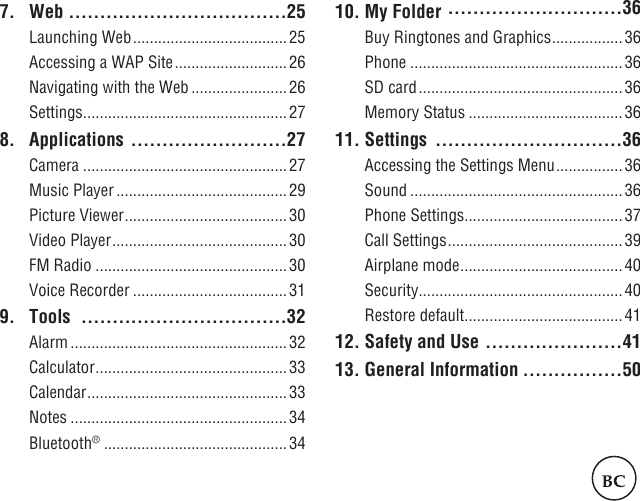 2 37. Web  ...................................25Launching Web ..................................... 25Accessing a WAP Site ........................... 26Navigating with the Web .......................26Settings .................................................278. Applications  .........................27Camera .................................................27Music Player .........................................29Picture Viewer .......................................30Video Player ..........................................30FM Radio ..............................................30Voice Recorder .....................................319.   Tools   .................................32Alarm ....................................................32Calculator ..............................................33Calendar ................................................33Notes ....................................................34Bluetooth® ............................................3410. My Folder  ............................36Buy Ringtones and Graphics .................36Phone ...................................................36SD card ................................................. 36Memory Status .....................................3611. Settings  ..............................36Accessing the Settings Menu ................36Sound ...................................................36Phone Settings ......................................37Call Settings ..........................................39Airplane mode .......................................40Security .................................................40Restore default ......................................4112. Safety and Use ......................4113. General Information ................50