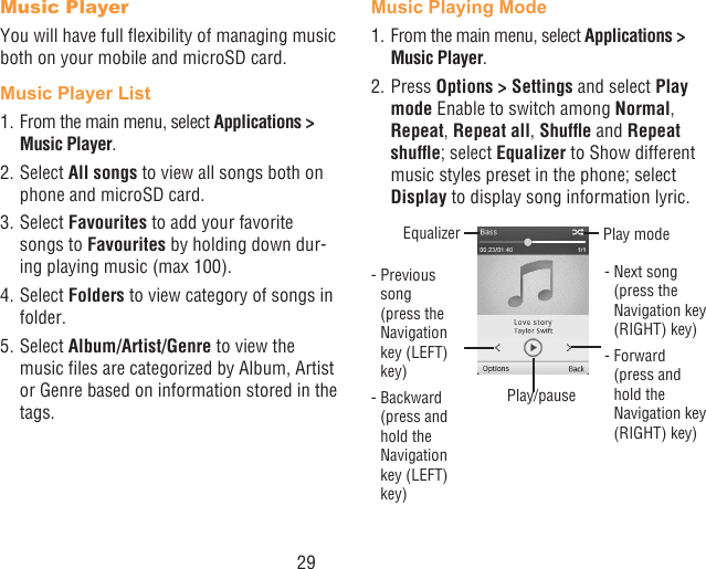 29Music PlayerYou will have full exibility of managing music both on your mobile and microSD card.Music Player List1. From the main menu, select Applications &gt; Music Player.2. Select All songs to view all songs both on phone and microSD card.3. Select Favourites to add your favorite songs to Favourites by holding down dur-ing playing music (max 100).4. Select Folders to view category of songs in folder.5. Select Album/Artist/Genre to view the music les are categorized by Album, Artist or Genre based on information stored in the tags.Music Playing Mode1. From the main menu, select Applications &gt; Music Player.2. Press Options &gt; Settings and select Play mode Enable to switch among Normal, Repeat, Repeat all, Shufe and Repeat shufe; select Equalizer to Show different music styles preset in the phone; select Display to display song information lyric.Play/pause-   Previous song  (press the Navigation key (LEFT) key)-   Backward   (press and hold the Navigation key (LEFT) key)Equalizer Play mode-  Next song  (press the Navigation key (RIGHT) key)-   Forward   (press and hold the Navigation key (RIGHT) key)