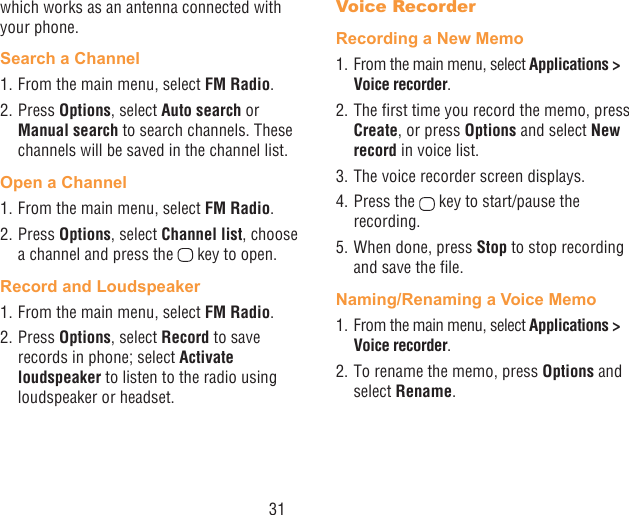 31which works as an antenna connected with your phone.Search a Channel1. From the main menu, select FM Radio.2. Press Options, select Auto search or Manual search to search channels. These channels will be saved in the channel list.Open a Channel1. From the main menu, select FM Radio.2. Press Options, select Channel list, choose a channel and press the   key to open.Record and Loudspeaker1. From the main menu, select FM Radio.2. Press Options, select Record to save records in phone; select Activate loudspeaker to listen to the radio using loudspeaker or headset.Voice RecorderRecording a New Memo1. From the main menu, select Applications &gt; Voice recorder.2. The rst time you record the memo, press Create, or press Options and select New record in voice list.3. The voice recorder screen displays. 4. Press the   key to start/pause the recording.5. When done, press Stop to stop recording and save the le.Naming/Renaming a Voice Memo1. From the main menu, select Applications &gt; Voice recorder. 2. To rename the memo, press Options and select Rename.