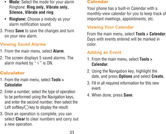 33•  Mode: Select the mode for your alarm Ringtone: Ring only, Vibrate only, Silence, Vibrate and ring.•  Ringtone: Choose a melody as your alarm notication sound.3. Press Save to save the changes and turn on your new alarm.Viewing Saved Alarms1. From the main menu, select Alarm. 2. The screen displays 5 saved alarms. The alarm marked by “ √ ” is ON.Calculator1. From the main menu, select Tools &gt; Calculator.2. Enter a number, select the type of operation to be performed using the Navigation keys, and enter the second number, then select the Left softkey/ key to display the result.3. Once an operation is complete, you can select Clear to clear numbers and carry out a new operation.CalendarYour phone has a built-in Calendar with a monthly-view calendar for you to keep track of important meetings, appointments, etc. Viewing Your CalendarFrom the main menu, select Tools &gt; Calendar. Days with events entered will be marked in color.Adding an Event1. From the main menu, select Tools &gt; Calendar.2. Using the Navigation key, highlight the date, and press Options and select Create.3. Fill in all required information for this new event.4. When done, press Save.