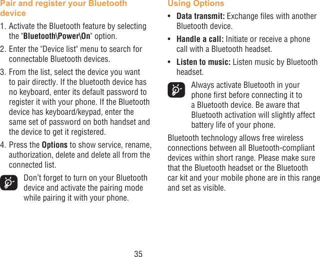 35Pair and register your Bluetooth device1. Activate the Bluetooth feature by selecting the &quot;Bluetooth\Power\On&quot; option.2. Enter the &quot;Device list&quot; menu to search for connectable Bluetooth devices.3. From the list, select the device you want to pair directly. If the bluetooth device has no keyboard, enter its default password to register it with your phone. If the Bluetooth device has keyboard/keypad, enter the same set of password on both handset and the device to get it registered.4. Press the Options to show service, rename, authorization, delete and delete all from the connected list.  Don’t forget to turn on your Bluetooth device and activate the pairing mode while pairing it with your phone.Using Options•  Data transmit: Exchange les with another Bluetooth device.•  Handle a call: Initiate or receive a phone call with a Bluetooth headset.•  Listen to music: Listen music by Bluetooth headset.  Always activate Bluetooth in your phone rst before connecting it to a Bluetooth device. Be aware that Bluetooth activation will slightly affect battery life of your phone.Bluetooth technology allows free wireless connections between all Bluetooth-compliant devices within short range. Please make sure that the Bluetooth headset or the Bluetooth car kit and your mobile phone are in this range and set as visible.