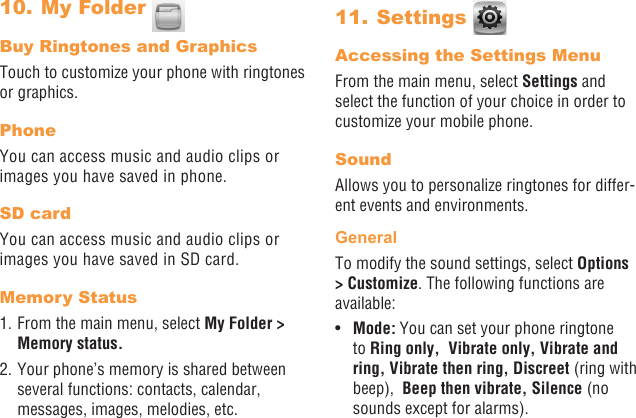 36 3710. My Folder Buy Ringtones and GraphicsTouch to customize your phone with ringtones or graphics.PhoneYou can access music and audio clips or images you have saved in phone.SD cardYou can access music and audio clips or images you have saved in SD card.Memory Status1. From the main menu, select My Folder &gt; Memory status. 2. Your phone’s memory is shared between several functions: contacts, calendar, messages, images, melodies, etc.11. Settings Accessing the Settings MenuFrom the main menu, select Settings and select the function of your choice in order to customize your mobile phone.SoundAllows you to personalize ringtones for differ-ent events and environments.GeneralTo modify the sound settings, select Options &gt; Customize. The following functions are available:•  Mode: You can set your phone ringtone to Ring only,  Vibrate only, Vibrate and ring, Vibrate then ring, Discreet (ring with beep),  Beep then vibrate, Silence (no sounds except for alarms).