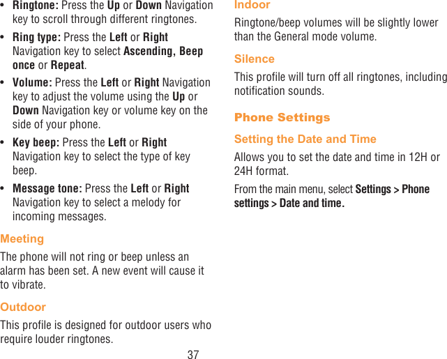 37•  Ringtone: Press the Up or Down Navigation key to scroll through different ringtones.•  Ring type: Press the Left or Right Navigation key to select Ascending, Beep once or Repeat.•  Volume: Press the Left or Right Navigation key to adjust the volume using the Up or Down Navigation key or volume key on the side of your phone.•  Key beep: Press the Left or Right Navigation key to select the type of key beep.•  Message tone: Press the Left or Right Navigation key to select a melody for incoming messages.MeetingThe phone will not ring or beep unless an alarm has been set. A new event will cause it to vibrate.OutdoorThis prole is designed for outdoor users who require louder ringtones.IndoorRingtone/beep volumes will be slightly lower than the General mode volume.SilenceThis prole will turn off all ringtones, including notication sounds.Phone SettingsSetting the Date and TimeAllows you to set the date and time in 12H or 24H format.From the main menu, select Settings &gt; Phone settings &gt; Date and time.