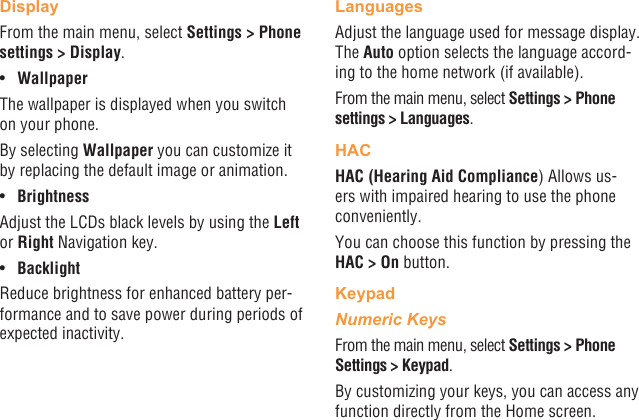 38 39DisplayFrom the main menu, select Settings &gt; Phone settings &gt; Display.•  WallpaperThe wallpaper is displayed when you switch on your phone.By selecting Wallpaper you can customize it by replacing the default image or animation.•  BrightnessAdjust the LCDs black levels by using the Left or Right Navigation key.•  BacklightReduce brightness for enhanced battery per-formance and to save power during periods of expected inactivity.LanguagesAdjust the language used for message display. The Auto option selects the language accord-ing to the home network (if available).From the main menu, select Settings &gt; Phone settings &gt; Languages.HACHAC (Hearing Aid Compliance) Allows us-ers with impaired hearing to use the phone conveniently.You can choose this function by pressing the HAC &gt; On button.KeypadNumeric KeysFrom the main menu, select Settings &gt; Phone Settings &gt; Keypad.By customizing your keys, you can access any function directly from the Home screen.
