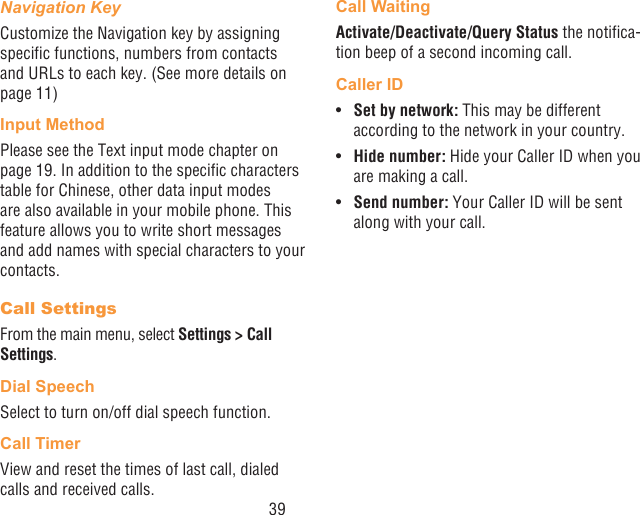 39Navigation KeyCustomize the Navigation key by assigning specic functions, numbers from contacts and URLs to each key. (See more details on page 11)Input MethodPlease see the Text input mode chapter on page 19. In addition to the specic characters table for Chinese, other data input modes are also available in your mobile phone. This feature allows you to write short messages and add names with special characters to your contacts.Call SettingsFrom the main menu, select Settings &gt; Call Settings.Dial SpeechSelect to turn on/off dial speech function.Call TimerView and reset the times of last call, dialed calls and received calls. Call WaitingActivate/Deactivate/Query Status the notica-tion beep of a second incoming call.Caller ID•  Set by network: This may be different according to the network in your country.•  Hide number: Hide your Caller ID when you are making a call.•  Send number: Your Caller ID will be sent along with your call.