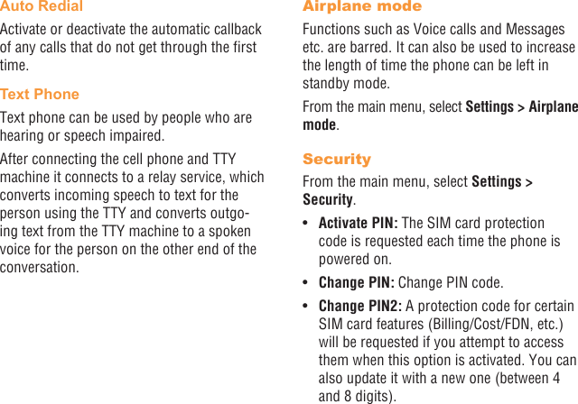 40 41Auto RedialActivate or deactivate the automatic callback of any calls that do not get through the rst time.Text PhoneText phone can be used by people who are hearing or speech impaired.After connecting the cell phone and TTY machine it connects to a relay service, which converts incoming speech to text for the person using the TTY and converts outgo-ing text from the TTY machine to a spoken voice for the person on the other end of the conversation.Airplane modeFunctions such as Voice calls and Messages etc. are barred. It can also be used to increase the length of time the phone can be left in standby mode.From the main menu, select Settings &gt; Airplane mode.SecurityFrom the main menu, select Settings &gt; Security.•  Activate PIN: The SIM card protection code is requested each time the phone is powered on.•  Change PIN: Change PIN code.•  Change PIN2: A protection code for certain SIM card features (Billing/Cost/FDN, etc.) will be requested if you attempt to access them when this option is activated. You can also update it with a new one (between 4 and 8 digits).