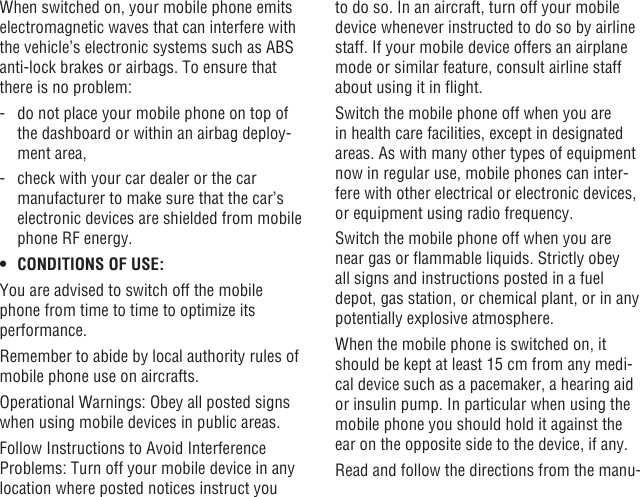 42 43When switched on, your mobile phone emits electromagnetic waves that can interfere with the vehicle’s electronic systems such as ABS anti-lock brakes or airbags. To ensure that there is no problem:-   do not place your mobile phone on top of the dashboard or within an airbag deploy-ment area,-   check with your car dealer or the car manufacturer to make sure that the car’s electronic devices are shielded from mobile phone RF energy.• CONDITIONS OF USE:You are advised to switch off the mobile phone from time to time to optimize its performance.Remember to abide by local authority rules of mobile phone use on aircrafts.Operational Warnings: Obey all posted signs when using mobile devices in public areas.Follow Instructions to Avoid Interference Problems: Turn off your mobile device in any location where posted notices instruct you to do so. In an aircraft, turn off your mobile device whenever instructed to do so by airline staff. If your mobile device offers an airplane mode or similar feature, consult airline staff about using it in ight.Switch the mobile phone off when you are in health care facilities, except in designated areas. As with many other types of equipment now in regular use, mobile phones can inter-fere with other electrical or electronic devices, or equipment using radio frequency.Switch the mobile phone off when you are near gas or ammable liquids. Strictly obey all signs and instructions posted in a fuel depot, gas station, or chemical plant, or in any potentially explosive atmosphere.When the mobile phone is switched on, it should be kept at least 15 cm from any medi-cal device such as a pacemaker, a hearing aid or insulin pump. In particular when using the mobile phone you should hold it against the ear on the opposite side to the device, if any. Read and follow the directions from the manu-