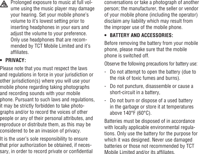 44 45  Prolonged exposure to music at full vol-ume using the music player may damage your hearing. Set your mobile phone’s volume to it’s lowest setting prior to inserting headphones in your ears and adjust the volume to your preference. Only use headphones that are recom-mended by TCT Mobile Limited and it’s afliates.• PRIVACY:Please note that you must respect the laws and regulations in force in your jurisdiction or other jurisdiction(s) where you will use your mobile phone regarding taking photographs and recording sounds with your mobile phone. Pursuant to such laws and regulations, it may be strictly forbidden to take photo-graphs and/or to record the voices of other people or any of their personal attributes, and reproduce or distribute them, as this may be considered to be an invasion of privacy.  It is the user’s sole responsibility to ensure that prior authorization be obtained, if neces-sary, in order to record private or condential conversations or take a photograph of another person; the manufacturer, the seller or vendor of your mobile phone (including the operator) disclaim any liability which may result from the improper use of the mobile phone.• BATTERY AND ACCESSORIES:Before removing the battery from your mobile phone, please make sure that the mobile phone is switched off. Observe the following precautions for battery use:-   Do not attempt to open the battery (due to the risk of toxic fumes and burns). -   Do not puncture, disassemble or cause a short-circuit in a battery, -   Do not burn or dispose of a used battery in the garbage or store it at temperatures above 140°F (60°C). Batteries must be disposed of in accordance with locally applicable environmental regula-tions. Only use the battery for the purpose for which it was designed. Never use damaged batteries or those not recommended by TCT Mobile Limited and/or its afliates.