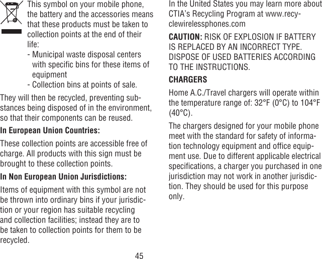 45   This symbol on your mobile phone, the battery and the accessories means that these products must be taken to collection points at the end of their life:  -  Municipal waste disposal centers with specic bins for these items of equipment  - Collection bins at points of sale.They will then be recycled, preventing sub-stances being disposed of in the environment, so that their components can be reused.In European Union Countries:These collection points are accessible free of charge. All products with this sign must be brought to these collection points.In Non European Union Jurisdictions:Items of equipment with this symbol are not be thrown into ordinary bins if your jurisdic-tion or your region has suitable recycling and collection facilities; instead they are to be taken to collection points for them to be recycled.In the United States you may learn more about CTIA’s Recycling Program at www.recy-clewirelessphones.comCAUTION: RISK OF EXPLOSION IF BATTERY IS REPLACED BY AN INCORRECT TYPE. DISPOSE OF USED BATTERIES ACCORDING TO THE INSTRUCTIONS.CHARGERSHome A.C./Travel chargers will operate within the temperature range of: 32°F (0°C) to 104°F (40°C).The chargers designed for your mobile phone meet with the standard for safety of informa-tion technology equipment and ofce equip-ment use. Due to different applicable electrical specications, a charger you purchased in one jurisdiction may not work in another jurisdic-tion. They should be used for this purpose only.