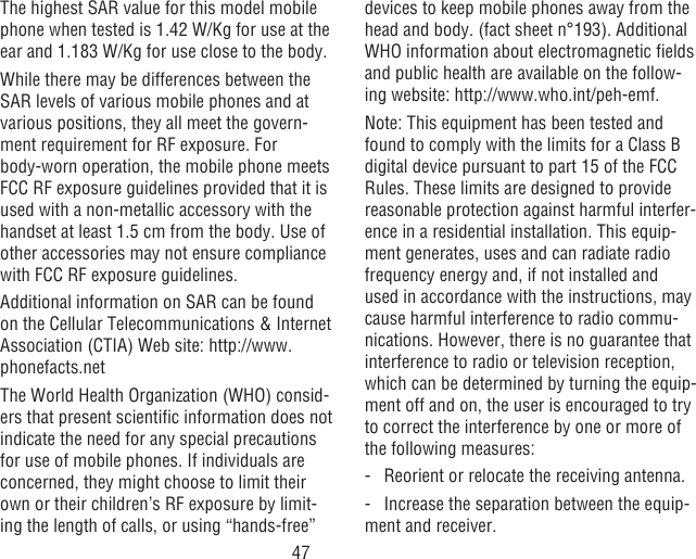 47The highest SAR value for this model mobile phone when tested is 1.42 W/Kg for use at the ear and 1.183 W/Kg for use close to the body.     While there may be differences between the SAR levels of various mobile phones and at various positions, they all meet the govern-ment requirement for RF exposure. For body-worn operation, the mobile phone meets FCC RF exposure guidelines provided that it is used with a non-metallic accessory with the handset at least 1.5 cm from the body. Use of other accessories may not ensure compliance with FCC RF exposure guidelines.Additional information on SAR can be found on the Cellular Telecommunications &amp; Internet Association (CTIA) Web site: http://www.phonefacts.netThe World Health Organization (WHO) consid-ers that present scientic information does not indicate the need for any special precautions for use of mobile phones. If individuals are concerned, they might choose to limit their own or their children’s RF exposure by limit-ing the length of calls, or using “hands-free” devices to keep mobile phones away from the head and body. (fact sheet n°193). Additional WHO information about electromagnetic elds and public health are available on the follow-ing website: http://www.who.int/peh-emf. Note: This equipment has been tested and found to comply with the limits for a Class B digital device pursuant to part 15 of the FCC Rules. These limits are designed to provide reasonable protection against harmful interfer-ence in a residential installation. This equip-ment generates, uses and can radiate radio frequency energy and, if not installed and used in accordance with the instructions, may cause harmful interference to radio commu-nications. However, there is no guarantee that interference to radio or television reception, which can be determined by turning the equip-ment off and on, the user is encouraged to try to correct the interference by one or more of the following measures:-   Reorient or relocate the receiving antenna.-  Increase the separation between the equip-ment and receiver.