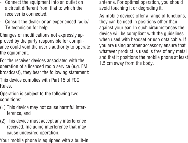 48 49-   Connect the equipment into an outlet on a circuit different from that to which the receiver is connected.-   Consult the dealer or an experienced radio/TV technician for help.Changes or modications not expressly ap-proved by the party responsible for compli-ance could void the user’s authority to operate the equipment.For the receiver devices associated with the operation of a licensed radio service (e.g. FM broadcast), they bear the following statement:This device complies with Part 15 of FCC Rules.Operation is subject to the following two conditions:(1)  This device may not cause harmful inter-ference, and(2)  This device must accept any interference received. Including interference that may cause undesired operation.Your mobile phone is equipped with a built-in antenna. For optimal operation, you should avoid touching it or degrading it.As mobile devices offer a range of functions, they can be used in positions other than against your ear. In such circumstances the device will be compliant with the guidelines when used with headset or usb data cable. If you are using another accessory ensure that whatever product is used is free of any metal and that it positions the mobile phone at least 1.5 cm away from the body.
