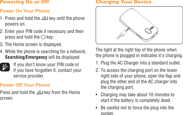 4 5Powering On or Off Power On Your Phone1. Press and hold the   key until the phone powers on.2. Enter your PIN code if necessary and then press and hold the   key. 3. The Home screen is displayed.4. While the phone is searching for a network, Searching/Emergency will be displayed.  If you don’t know your PIN code or if you have forgotten it, contact your service provider. Power Off Your PhonePress and hold the   key from the Home screen.Charging Your DeviceThe light at the right top of the phone when the phone is plugged in indicates it&apos;s charging.1. Plug the AC Charger into a standard outlet.2. To access the charging port on the lower right side of your phone, open the ap and plug the other end of the AC charger into the charging port. •  Charging may take about 10 minutes to start if the battery is completely dead.•  Be careful not to force the plug into the socket.