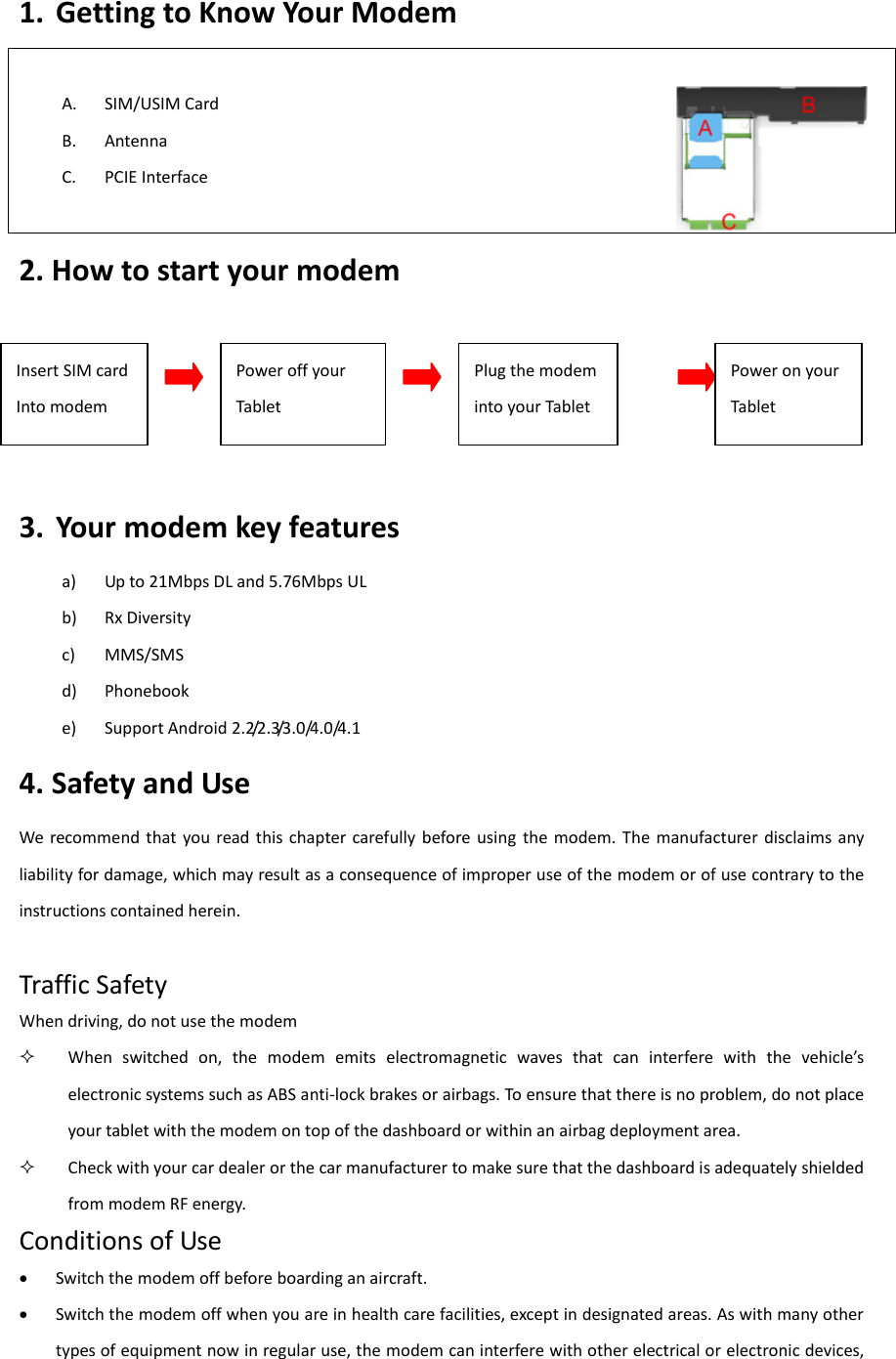 1. Getting to Know Your Modem    A. SIM/USIM Card   B. Antenna C. PCIE Interface                                                                                                                                2. How to start your modem    3. Your modem key features a) Up to 21Mbps DL and 5.76Mbps UL b) Rx Diversity c) MMS/SMS d) Phonebook e) Support Android 2.2/2.3/3.0/4.0/4.1 4. Safety and Use We recommend  that  you read  this  chapter  carefully before using  the modem. The  manufacturer  disclaims  any liability for damage, which may result as a consequence of improper use of the modem or of use contrary to the instructions contained herein.  Traffic Safety When driving, do not use the modem  When  switched  on,  the  modem  eits  electoagetic  aes  that  ca  itefee  ith  the  ehicles electronic systems such as ABS anti-lock brakes or airbags. To ensure that there is no problem, do not place your tablet with the modem on top of the dashboard or within an airbag deployment area.  Check with your car dealer or the car manufacturer to make sure that the dashboard is adequately shielded from modem RF energy. Conditions of Use  Switch the modem off before boarding an aircraft.  Switch the modem off when you are in health care facilities, except in designated areas. As with many other types of equipment now in regular use, the modem can interfere with other electrical or electronic devices, Insert SIM card Into modem Power off your Tablet Plug the modem into your Tablet  Power on your Tablet 