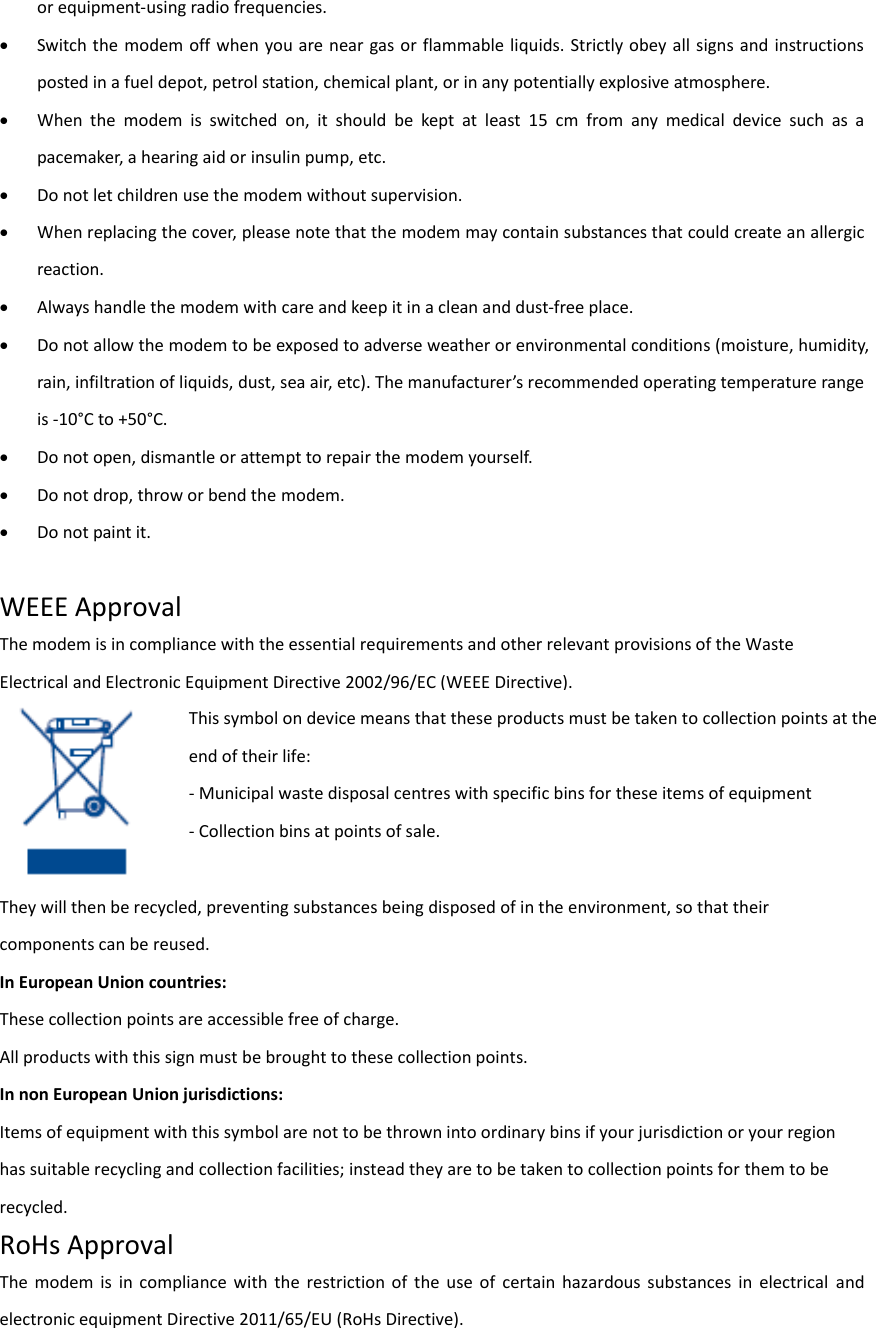 or equipment-using radio frequencies.  Switch the modem off when you are near gas or flammable liquids. Strictly  obey all signs and instructions posted in a fuel depot, petrol station, chemical plant, or in any potentially explosive atmosphere.  When  the  modem  is  switched  on,  it  should  be  kept  at  least  15  cm  from  any  medical  device  such  as  a pacemaker, a hearing aid or insulin pump, etc.    Do not let children use the modem without supervision.  When replacing the cover, please note that the modem may contain substances that could create an allergic reaction.  Always handle the modem with care and keep it in a clean and dust-free place.  Do not allow the modem to be exposed to adverse weather or environmental conditions (moisture, humidity, ai, ifiltatio of liuids, dust, sea ai, etc). The aufactues ecoeded opeatig tepeatue age is -10°C to +50°C.    Do not open, dismantle or attempt to repair the modem yourself.  Do not drop, throw or bend the modem.  Do not paint it.  WEEE Approval The modem is in compliance with the essential requirements and other relevant provisions of the Waste Electrical and Electronic Equipment Directive 2002/96/EC (WEEE Directive).    They will then be recycled, preventing substances being disposed of in the environment, so that their components can be reused. In European Union countries: These collection points are accessible free of charge. All products with this sign must be brought to these collection points. In non European Union jurisdictions: Items of equipment with this symbol are not to be thrown into ordinary bins if your jurisdiction or your region has suitable recycling and collection facilities; instead they are to be taken to collection points for them to be recycled. RoHs Approval The  modem  is  in  compliance  with  the  restriction  of  the  use  of  certain  hazardous  substances  in  electrical  and electronic equipment Directive 2011/65/EU (RoHs Directive).   This symbol on device means that these products must be taken to collection points at the end of their life: - Municipal waste disposal centres with specific bins for these items of equipment - Collection bins at points of sale. 