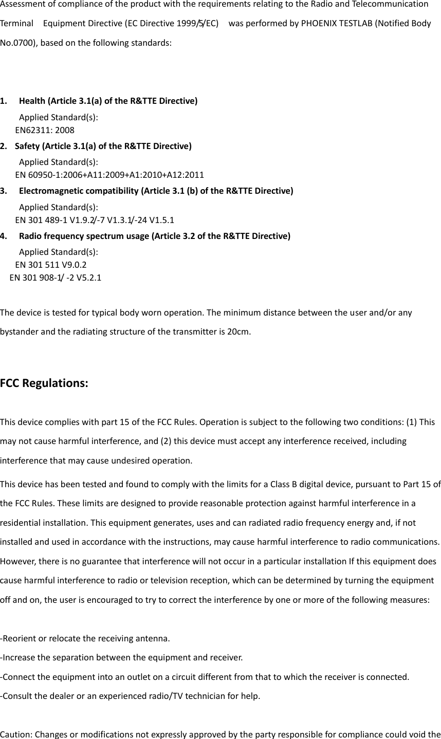 Assessment of compliance of the product with the requirements relating to the Radio and Telecommunication Terminal    Equipment Directive (EC Directive 1999/5/EC)  was performed by PHOENIX TESTLAB (Notified Body No.0700), based on the following standards: 1. Health (Article 3.1(a) of the R&amp;TTE Directive) Applied Standard(s):     EN62311: 2008 2. Safety (Article 3.1(a) of the R&amp;TTE Directive) Applied Standard(s):     EN 60950-1:2006+A11:2009+A1:2010+A12:2011 3. Electromagnetic compatibility (Article 3.1 (b) of the R&amp;TTE Directive) Applied Standard(s):     EN 301 489-1 V1.9.2/-7 V1.3.1/-24 V1.5.1 4. Radio frequency spectrum usage (Article 3.2 of the R&amp;TTE Directive) Applied Standard(s):   EN 301 511 V9.0.2   EN 301 908-1/ -2 V5.2.1  The device is tested for typical body worn operation. The minimum distance between the user and/or any bystander and the radiating structure of the transmitter is 20cm. FCC Regulations: This device complies with part 15 of the FCC Rules. Operation is subject to the following two conditions: (1) This   may not cause harmful interference, and (2) this device must accept any interference received, including interference that may cause undesired operation. This device has been tested and found to comply with the limits for a Class B digital device, pursuant to Part 15 of the FCC Rules. These limits are designed to provide reasonable protection against harmful interference in a residential installation. This equipment generates, uses and can radiated radio frequency energy and, if not installed and used in accordance with the instructions, may cause harmful interference to radio communications. However, there is no guarantee that interference will not occur in a particular installation If this equipment does cause harmful interference to radio or television reception, which can be determined by turning the equipment off and on, the user is encouraged to try to correct the interference by one or more of the following measures:  -Reorient or relocate the receiving antenna. -Increase the separation between the equipment and receiver. -Connect the equipment into an outlet on a circuit different from that to which the receiver is connected. -Consult the dealer or an experienced radio/TV technician for help.  Caution: Changes or modifications not expressly approved by the party responsible for compliance could void the 