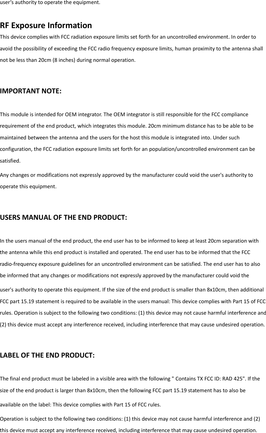 uses authoity to opeate the euipet.  RF Exposure Information This device complies with FCC radiation exposure limits set forth for an uncontrolled environment. In order to avoid the possibility of exceeding the FCC radio frequency exposure limits, human proximity to the antenna shall not be less than 20cm (8 inches) during normal operation. IMPORTANT NOTE: This module is intended for OEM integrator. The OEM integrator is still responsible for the FCC compliance requirement of the end product, which integrates this module. 20cm minimum distance has to be able to be maintained between the antenna and the users for the host this module is integrated into. Under such configuration, the FCC radiation exposure limits set forth for an population/uncontrolled environment can be satisfied. Any changes or modifications not expressly approved by the manufacturer could void the user&apos;s authority to operate this equipment. USERS MANUAL OF THE END PRODUCT: In the users manual of the end product, the end user has to be informed to keep at least 20cm separation with the antenna while this end product is installed and operated. The end user has to be informed that the FCC radio-frequency exposure guidelines for an uncontrolled environment can be satisfied. The end user has to also be informed that any changes or modifications not expressly approved by the manufacturer could void the user&apos;s authority to operate this equipment. If the size of the end product is smaller than 8x10cm, then additional FCC part 15.19 statement is required to be available in the users manual: This device complies with Part 15 of FCC rules. Operation is subject to the following two conditions: (1) this device may not cause harmful interference and (2) this device must accept any interference received, including interference that may cause undesired operation. LABEL OF THE END PRODUCT: The final end product must be labeled in a visible area with the following &quot; Contains TX FCC ID: RAD 425&quot;. If the size of the end product is larger than 8x10cm, then the following FCC part 15.19 statement has to also be available on the label: This device complies with Part 15 of FCC rules. Operation is subject to the following two conditions: (1) this device may not cause harmful interference and (2) this device must accept any interference received, including interference that may cause undesired operation. 