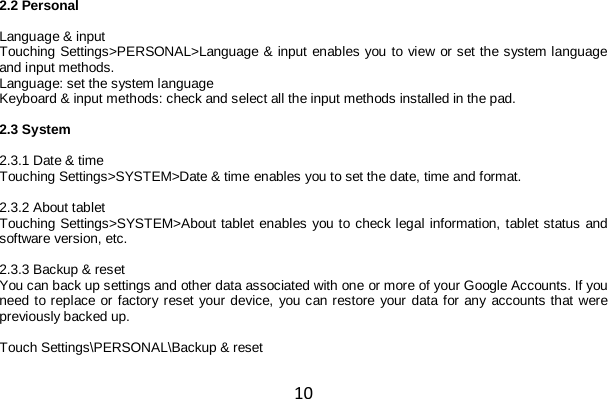 10 2.2 Personal  Language &amp; input Touching Settings&gt;PERSONAL&gt;Language &amp; input enables you to view or set the system language and input methods. Language: set the system language  Keyboard &amp; input methods: check and select all the input methods installed in the pad.  2.3 System  2.3.1 Date &amp; time Touching Settings&gt;SYSTEM&gt;Date &amp; time enables you to set the date, time and format.  2.3.2 About tablet Touching Settings&gt;SYSTEM&gt;About tablet enables you to check legal information, tablet status and software version, etc.  2.3.3 Backup &amp; reset You can back up settings and other data associated with one or more of your Google Accounts. If you need to replace or factory reset your device, you can restore your data for any accounts that were previously backed up.  Touch Settings\PERSONAL\Backup &amp; reset 