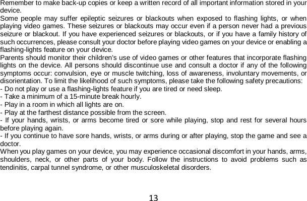 13 Remember to make back-up copies or keep a written record of all important information stored in your device. Some people may suffer epileptic seizures or blackouts when exposed to flashing lights, or when playing video games. These seizures or blackouts may occur even if a person never had a previous seizure or blackout. If you have experienced seizures or blackouts, or if you have a family history of such occurrences, please consult your doctor before playing video games on your device or enabling a flashing-lights feature on your device. Parents should monitor their children’s use of video games or other features that incorporate flashing lights on the device. All persons should discontinue use and consult a doctor if any of the following symptoms occur: convulsion, eye or muscle twitching, loss of awareness, involuntary movements, or disorientation. To limit the likelihood of such symptoms, please take the following safety precautions: - Do not play or use a flashing-lights feature if you are tired or need sleep. - Take a minimum of a 15-minute break hourly. - Play in a room in which all lights are on. - Play at the farthest distance possible from the screen. - If your hands, wrists, or arms become tired or sore while playing, stop and rest for several hours before playing again. - If you continue to have sore hands, wrists, or arms during or after playing, stop the game and see a doctor. When you play games on your device, you may experience occasional discomfort in your hands, arms, shoulders, neck, or other parts of your body. Follow the instructions to avoid problems such as tendinitis, carpal tunnel syndrome, or other musculoskeletal disorders.   